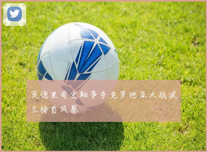 莫德里奇金靴争夺克罗地亚大战波兰榜首风暴