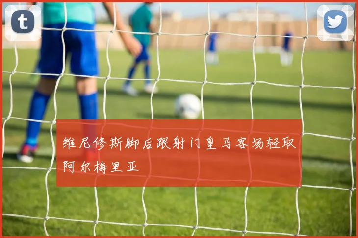 维尼修斯脚后跟射门皇马客场轻取阿尔梅里亚