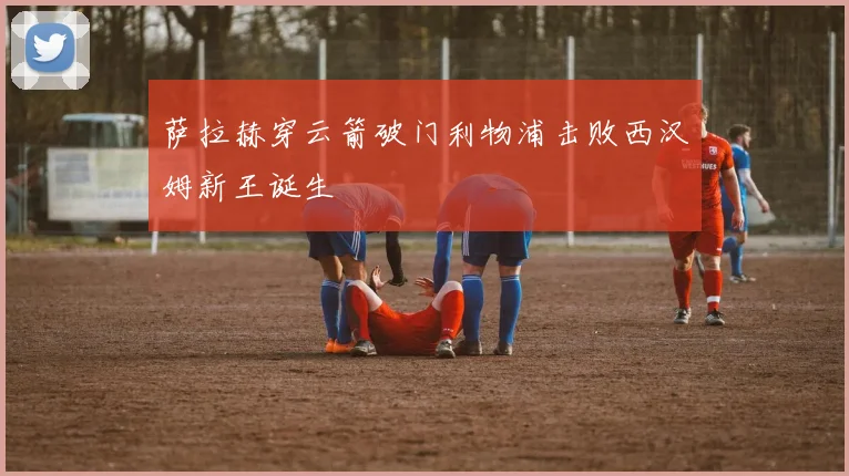 萨拉赫穿云箭破门利物浦击败西汉姆新王诞生