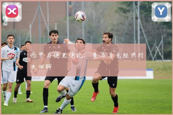西甲马德里德比：皇马马竞经典对决回眸