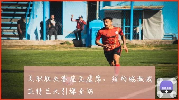 美职联决赛座无虚席，纽约城激战亚特兰大引爆全场