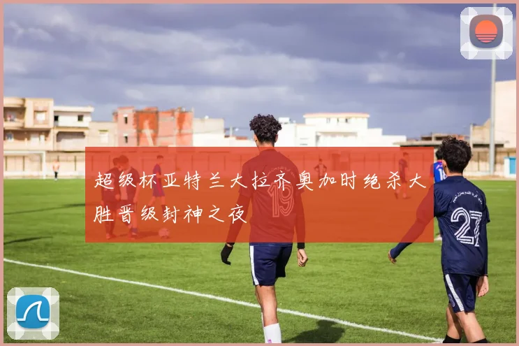超级杯亚特兰大拉齐奥加时绝杀大胜晋级封神之夜