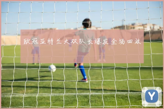 欧冠亚特兰大双队长爆发全场回放