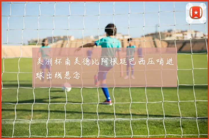 美洲杯南美德比阿根廷巴西压哨进球出线悬念
