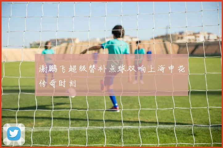 谢鹏飞超级替补点球双响上海申花传奇时刻