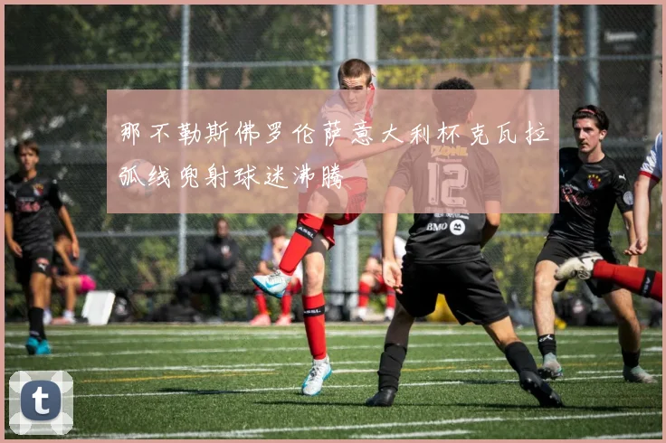 那不勒斯佛罗伦萨意大利杯克瓦拉弧线兜射球迷沸腾