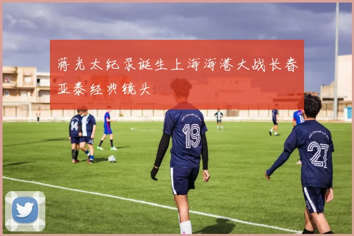 蒋光太纪录诞生上海海港大战长春亚泰经典镜头