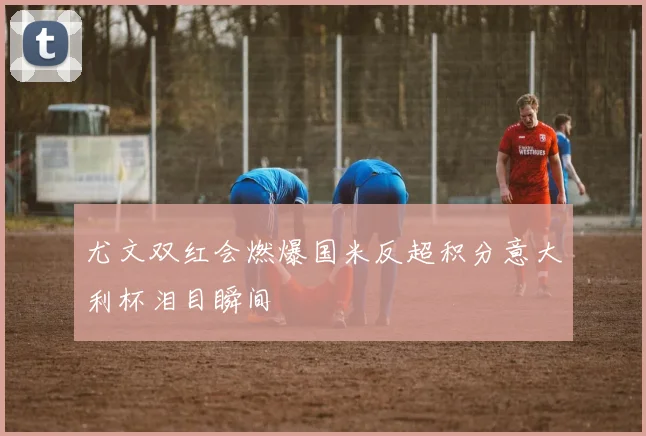 尤文双红会燃爆国米反超积分意大利杯泪目瞬间