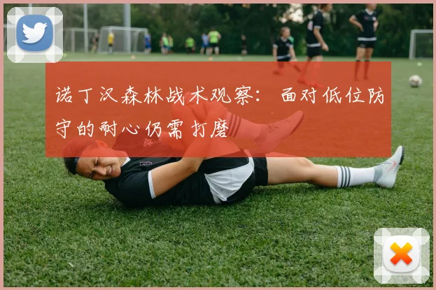诺丁汉森林战术观察：面对低位防守的耐心仍需打磨