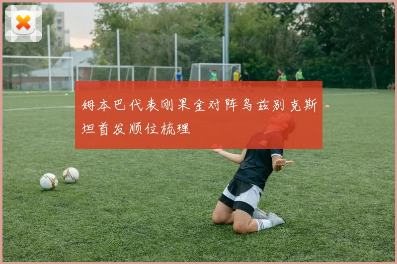 姆本巴代表刚果金对阵乌兹别克斯坦首发顺位梳理