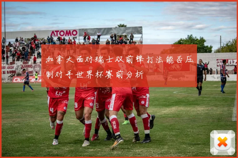 加拿大面对瑞士双前锋打法能否压制对手世界杯赛前分析