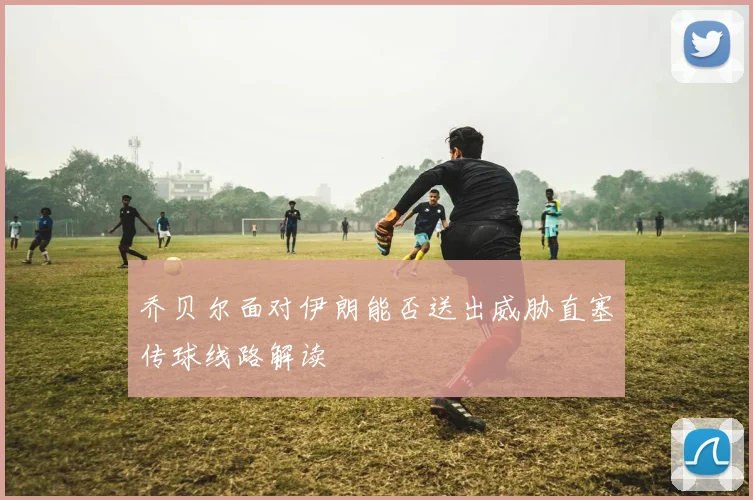乔贝尔面对伊朗能否送出威胁直塞传球线路解读