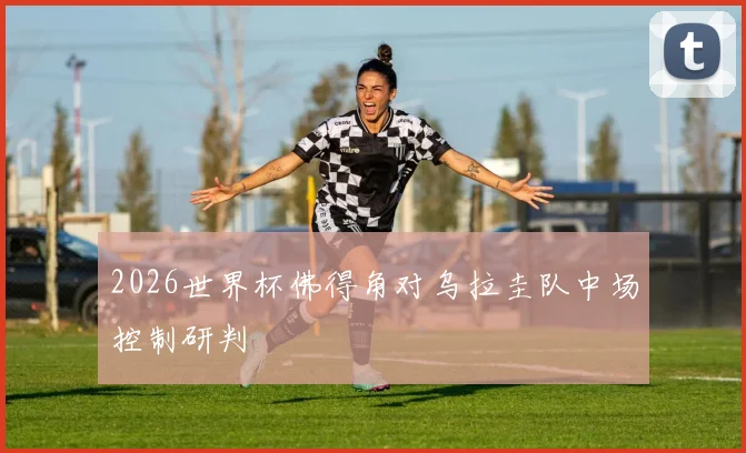 2026世界杯佛得角对乌拉圭队中场控制研判