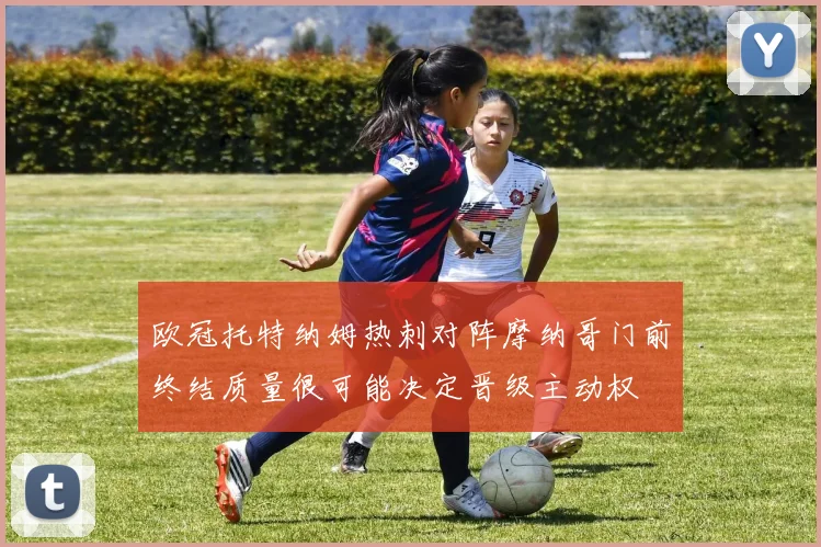 欧冠托特纳姆热刺对阵摩纳哥门前终结质量很可能决定晋级主动权
