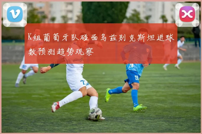 K组葡萄牙队碰面乌兹别克斯坦进球数预测趋势观察