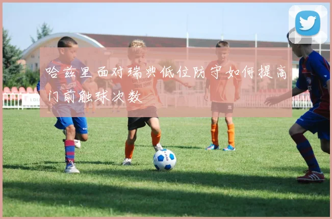 哈兹里面对瑞典低位防守如何提高门前触球次数