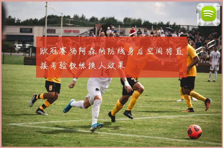 欧冠赛场阿森纳防线身后空间将直接考验教练换人效果