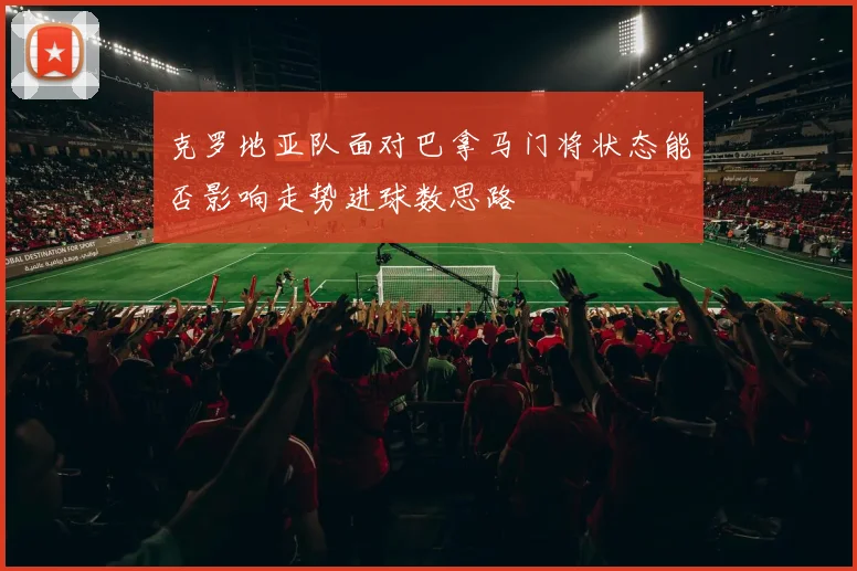 克罗地亚队面对巴拿马门将状态能否影响走势进球数思路