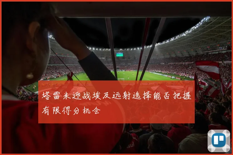塔雷米迎战埃及远射选择能否把握有限得分机会