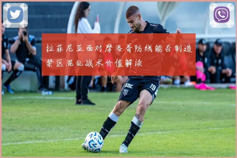 拉菲尼亚面对摩洛哥防线能否制造禁区混乱战术价值解读