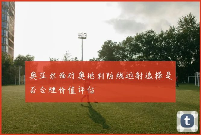 奥亚尔面对奥地利防线远射选择是否合理价值评估