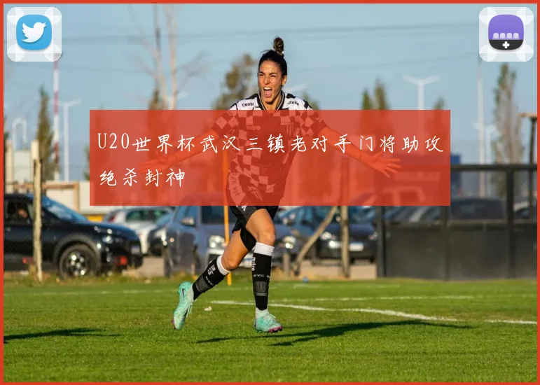 U20世界杯武汉三镇老对手门将助攻绝杀封神