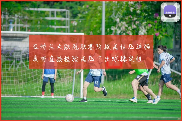 亚特兰大欧冠联赛阶段高位压迫强度将直接检验高压下出球稳定性