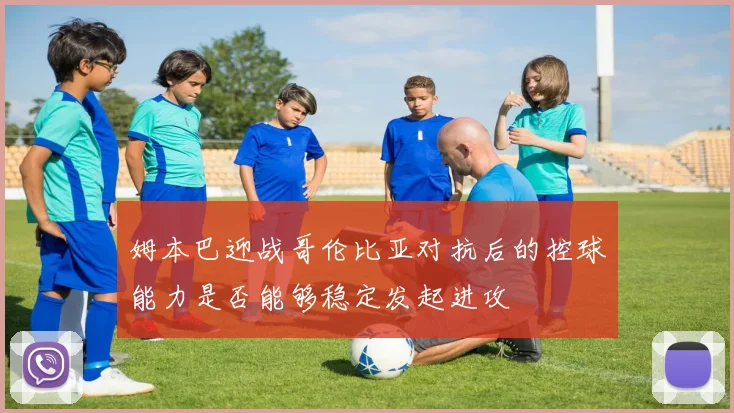 姆本巴迎战哥伦比亚对抗后的控球能力是否能够稳定发起进攻
