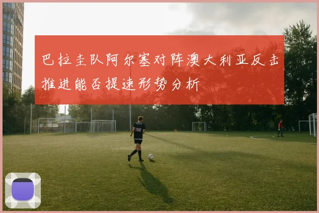 巴拉圭队阿尔塞对阵澳大利亚反击推进能否提速形势分析
