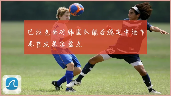 巴拉克面对韩国队能否稳定中场节奏首发悬念盘点