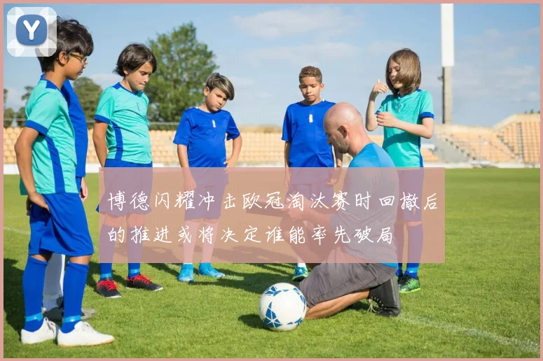 博德闪耀冲击欧冠淘汰赛时回撤后的推进或将决定谁能率先破局