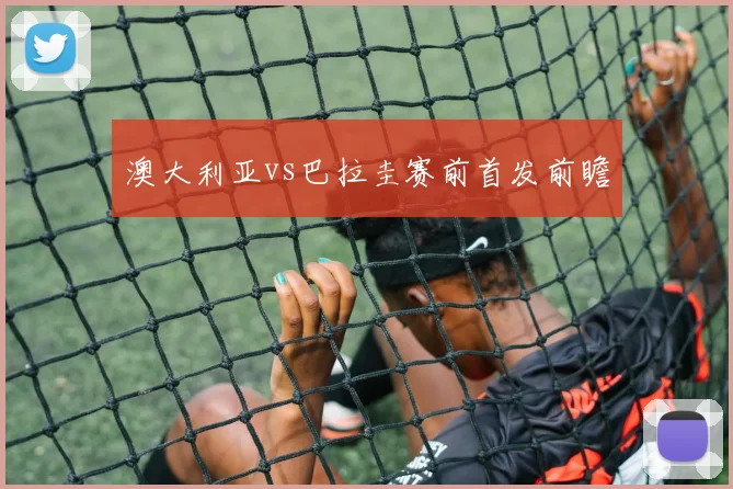 澳大利亚vs巴拉圭赛前首发前瞻