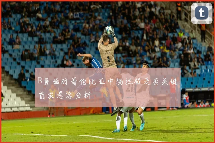 B费面对哥伦比亚中场拦截是否关键首发悬念分析