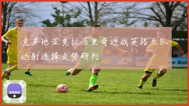 克罗地亚克拉马里奇迎战英格兰队远射选择走势研判