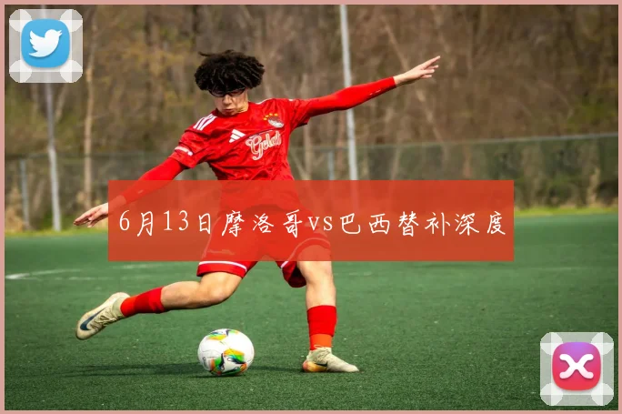 6月13日摩洛哥vs巴西替补深度